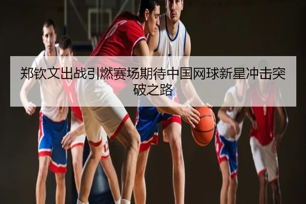 郑钦文出战引燃赛场期待中国网球新星冲击突破之路