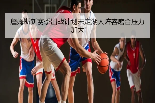 詹姆斯新赛季出战计划未定湖人阵容磨合压力加大