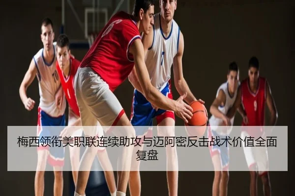 梅西领衔美职联连续助攻与迈阿密反击战术价值全面复盘