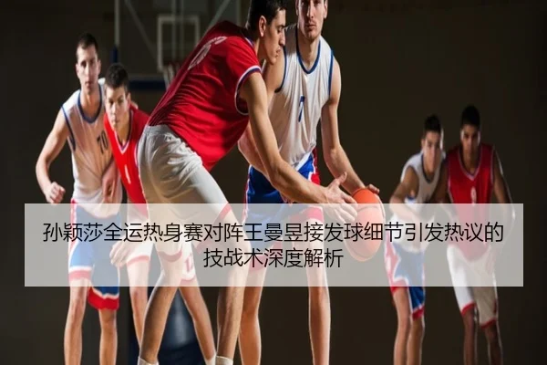 孙颖莎全运热身赛对阵王曼昱接发球细节引发热议的技战术深度解析