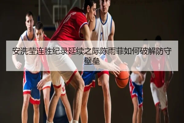 安洗莹连胜纪录延续之际陈雨菲如何破解防守壁垒