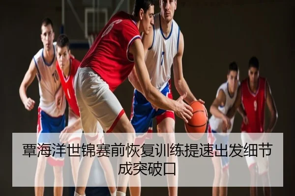 覃海洋世锦赛前恢复训练提速出发细节成突破口
